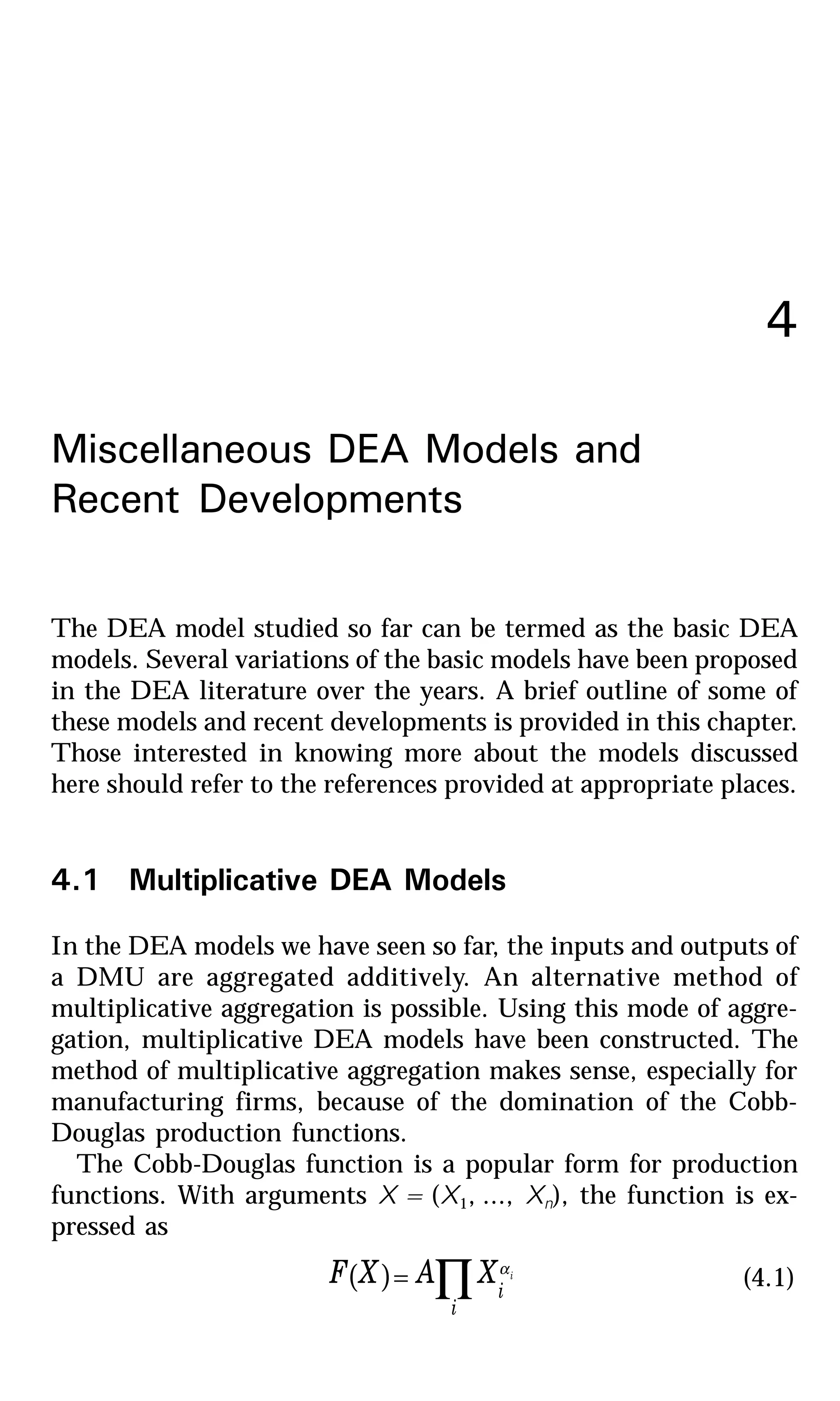 4
Miscellaneous DEA Models and
Recent Developments
The DEA model studied so far can be termed as the basic DEA
models. Several variations of the basic models have been proposed
in the DEA literature over the years. A brief outline of some of
these models and recent developments is provided in this chapter.
Those interested in knowing more about the models discussed
here should refer to the references provided at appropriate places.
4.1 Multiplicative DEA Models
In the DEA models we have seen so far, the inputs and outputs of
a DMU are aggregated additively. An alternative method of
multiplicative aggregation is possible. Using this mode of aggre-
gation, multiplicative DEA models have been constructed. The
method of multiplicative aggregation makes sense, especially for
manufacturing firms, because of the domination of the Cobb-
Douglas production functions.
The Cobb-Douglas function is a popular form for production
functions. With arguments X = (X1, ..., Xn), the function is ex-
pressed as
( ) ∏=
i
i
iXAXF α
(4.1)
 
