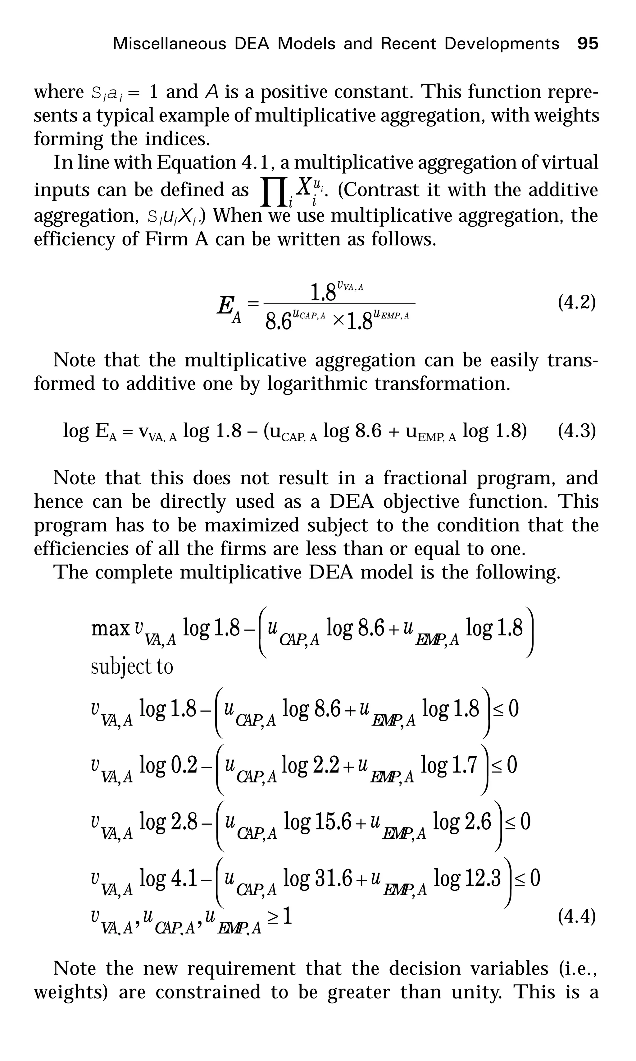 where Siai = 1 and A is a positive constant. This function repre-
sents a typical example of multiplicative aggregation, with weights
forming the indices.
In line with Equation 4.1, a multiplicative aggregation of virtual
inputs can be defined as ∏i
u
i
iX . (Contrast it with the additive
aggregation, SiuiXi.) When we use multiplicative aggregation, the
efficiency of Firm A can be written as follows.
AEMPACAP
AVA
uu
v
A
E ,,
,
8.16.8
8.1
×
= (4.2)
Note that the multiplicative aggregation can be easily trans-
formed to additive one by logarithmic transformation.
log EA = vVA, A log 1.8 – (uCAP, A log 8.6 + uEMP, A log 1.8) (4.3)
Note that this does not result in a fractional program, and
hence can be directly used as a DEA objective function. This
program has to be maximized subject to the condition that the
efficiencies of all the firms are less than or equal to one.
The complete multiplicative DEA model is the following.
1,,
03.12log6.31log1.4log
06.2log6.15log8.2log
07.1log2.2log2.0log
08.1log6.8log8.1log
8.1log6.8log8.1logmax
,,,
,,,
,,,
,,,
,,,
,,,
≥
≤





+−
≤





+−
≤





+−
≤





+−






+−
AEMPACAPAVA
AEMPACAPAVA
AEMPACAPAVA
AEMPACAPAVA
AEMPACAPAVA
AEMPACAPAVA
uuv
uuv
uuv
uuv
uuv
uuv
tosubject
(4.4)
Note the new requirement that the decision variables (i.e.,
weights) are constrained to be greater than unity. This is a
Miscellaneous DEA Models and Recent Developments 95
 
