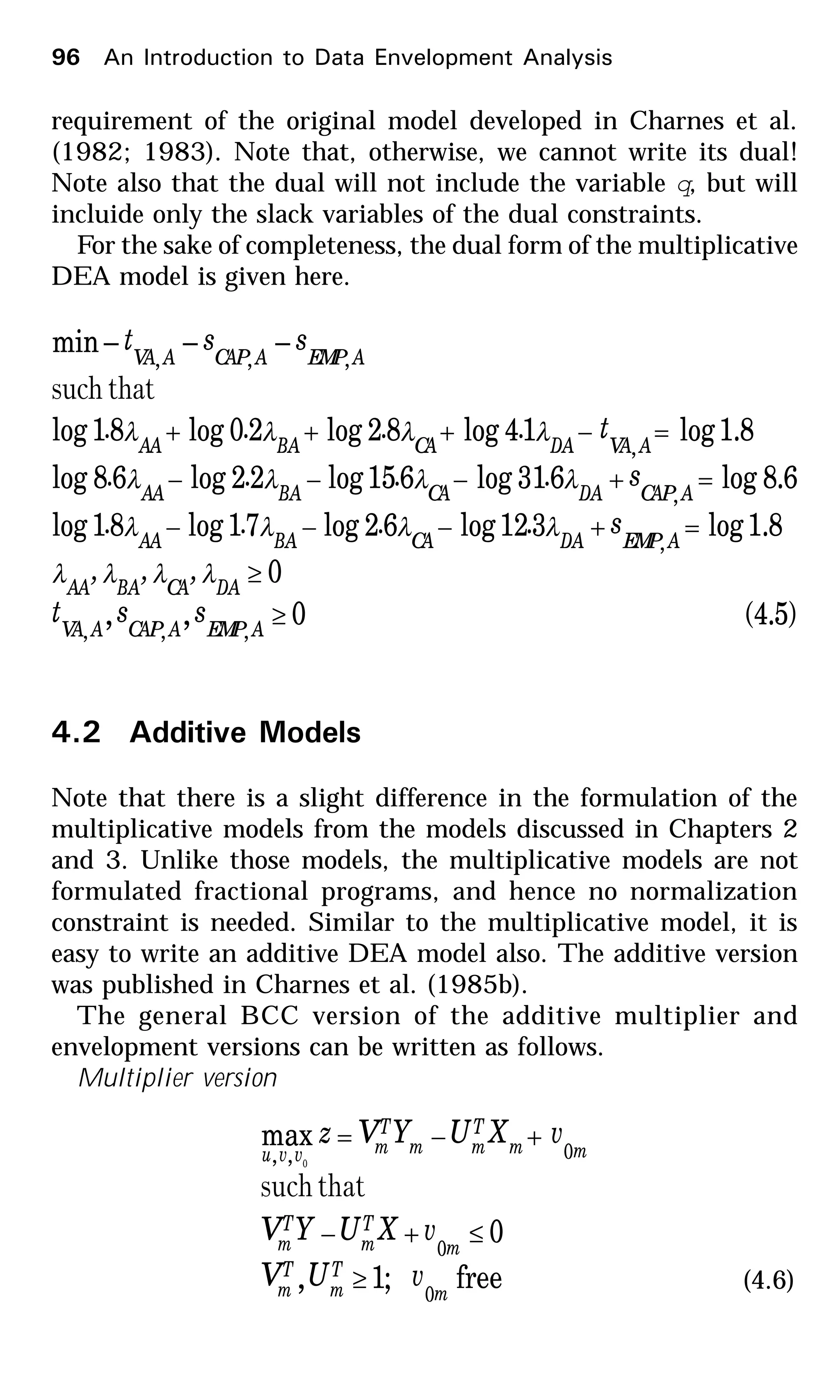 96 An Introduction to Data Envelopment Analysis
requirement of the original model developed in Charnes et al.
(1982; 1983). Note that, otherwise, we cannot write its dual!
Note also that the dual will not include the variable q, but will
incluide only the slack variables of the dual constraints.
For the sake of completeness, the dual form of the multiplicative
DEA model is given here.
)5.4(0,,
0
8.1log312log62log71log81log
6.8log631log615log22log68log
8.1log14log82log20log81log
–––min
,,,
,
,
,
,,,
≥
≥
=+−−−
=+−−−
=−+++
AEMPACAPAVA
DACABAAA
AEMPDACABAAA
ACAPDACABAAA
AVADACABAAA
AEMPACAPAVA
sst
,,,
s....
s....
t....
sst
λλλλ
λλλλ
λλλλ
λλλλ
thatsuch
4.2 Additive Models
Note that there is a slight difference in the formulation of the
multiplicative models from the models discussed in Chapters 2
and 3. Unlike those models, the multiplicative models are not
formulated fractional programs, and hence no normalization
constraint is needed. Similar to the multiplicative model, it is
easy to write an additive DEA model also. The additive version
was published in Charnes et al. (1985b).
The general BCC version of the additive multiplier and
envelopment versions can be written as follows.
Multiplier version
free;1,
0
max
0
0
0,, 0
m
T
m
T
m
m
T
m
T
m
mm
T
mm
T
mvvu
vUV
vXUYV
vXUYVz
≥
≤+−
+−=
thatsuch
(4.6)
 