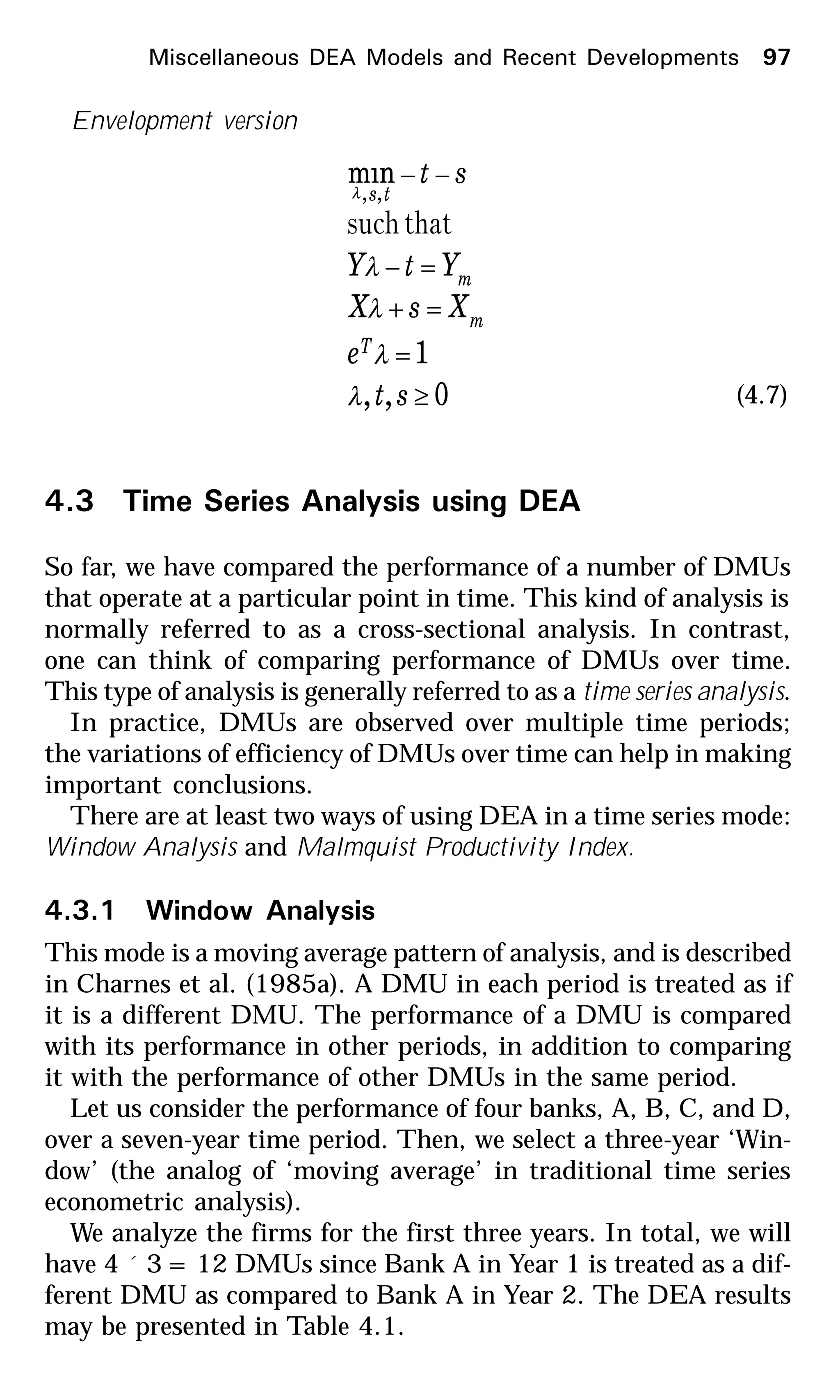 Miscellaneous DEA Models and Recent Developments 97
Envelopment version
0,,
1
min
,,
≥
=
=+
=−
−−
st
e
XsX
YtY
st
T
m
m
ts
λ
λ
λ
λ
λ
thatsuch
(4.7)
4.3 Time Series Analysis using DEA
So far, we have compared the performance of a number of DMUs
that operate at a particular point in time. This kind of analysis is
normally referred to as a cross-sectional analysis. In contrast,
one can think of comparing performance of DMUs over time.
This type of analysis is generally referred to as a time series analysis.
In practice, DMUs are observed over multiple time periods;
the variations of efficiency of DMUs over time can help in making
important conclusions.
There are at least two ways of using DEA in a time series mode:
Window Analysis and Malmquist Productivity Index.
4.3.1 Window Analysis
This mode is a moving average pattern of analysis, and is described
in Charnes et al. (1985a). A DMU in each period is treated as if
it is a different DMU. The performance of a DMU is compared
with its performance in other periods, in addition to comparing
it with the performance of other DMUs in the same period.
Let us consider the performance of four banks, A, B, C, and D,
over a seven-year time period. Then, we select a three-year ‘Win-
dow’ (the analog of ‘moving average’ in traditional time series
econometric analysis).
We analyze the firms for the first three years. In total, we will
have 4 ´ 3 = 12 DMUs since Bank A in Year 1 is treated as a dif-
ferent DMU as compared to Bank A in Year 2. The DEA results
may be presented in Table 4.1.
 