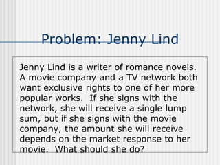 Problem: Jenny Lind
Jenny Lind is a writer of romance novels.
A movie company and a TV network both
want exclusive rights to one of her more
popular works. If she signs with the
network, she will receive a single lump
sum, but if she signs with the movie
company, the amount she will receive
depends on the market response to her
movie. What should she do?
 