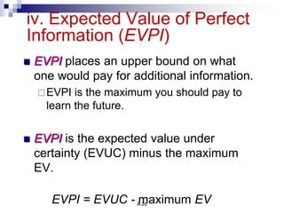 A-26
iv. Expected Value of Perfect
Information (EVPI)
 EVPI places an upper bound on what
one would pay for additional information.
EVPI is the maximum you should pay to
learn the future.
 EVPI is the expected value under
certainty (EVUC) minus the maximum
EV.
EVPI = EVUC - maximum EV
 