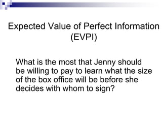 Expected Value of Perfect Information
(EVPI)
What is the most that Jenny should
be willing to pay to learn what the size
of the box office will be before she
decides with whom to sign?
 