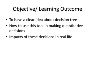 Objective/ Learning Outcome
• To have a clear idea about decision tree
• How to use this tool in making quantitative
decisions
• Impacts of these decisions in real life
 
