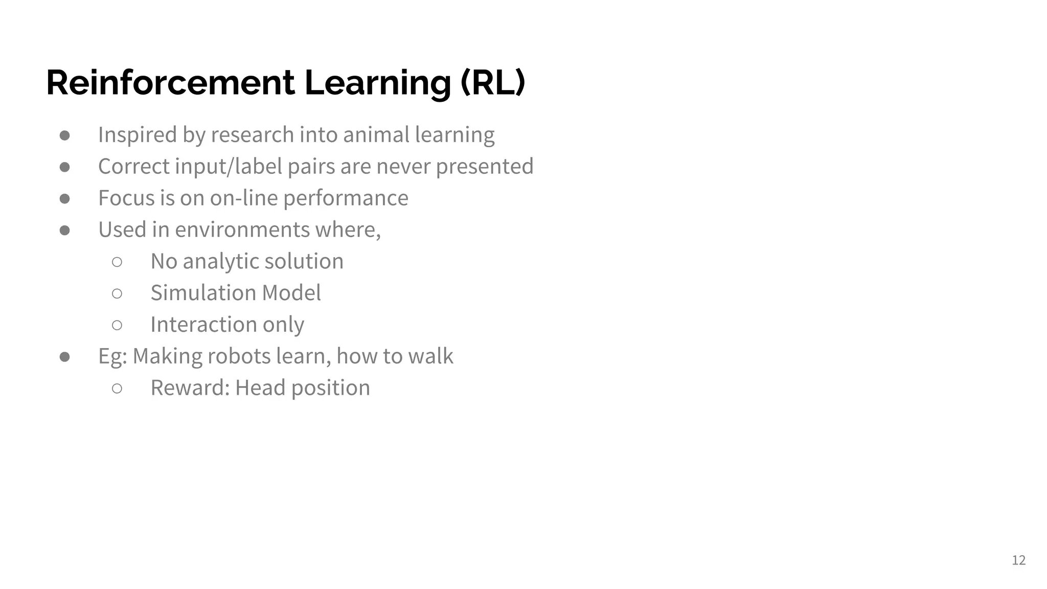 Reinforcement Learning (RL)
● Inspired by research into animal learning
● Correct input/label pairs are never presented
● Focus is on on-line performance
● Used in environments where,
○ No analytic solution
○ Simulation Model
○ Interaction only
● Eg: Making robots learn, how to walk
○ Reward: Head position
12
 