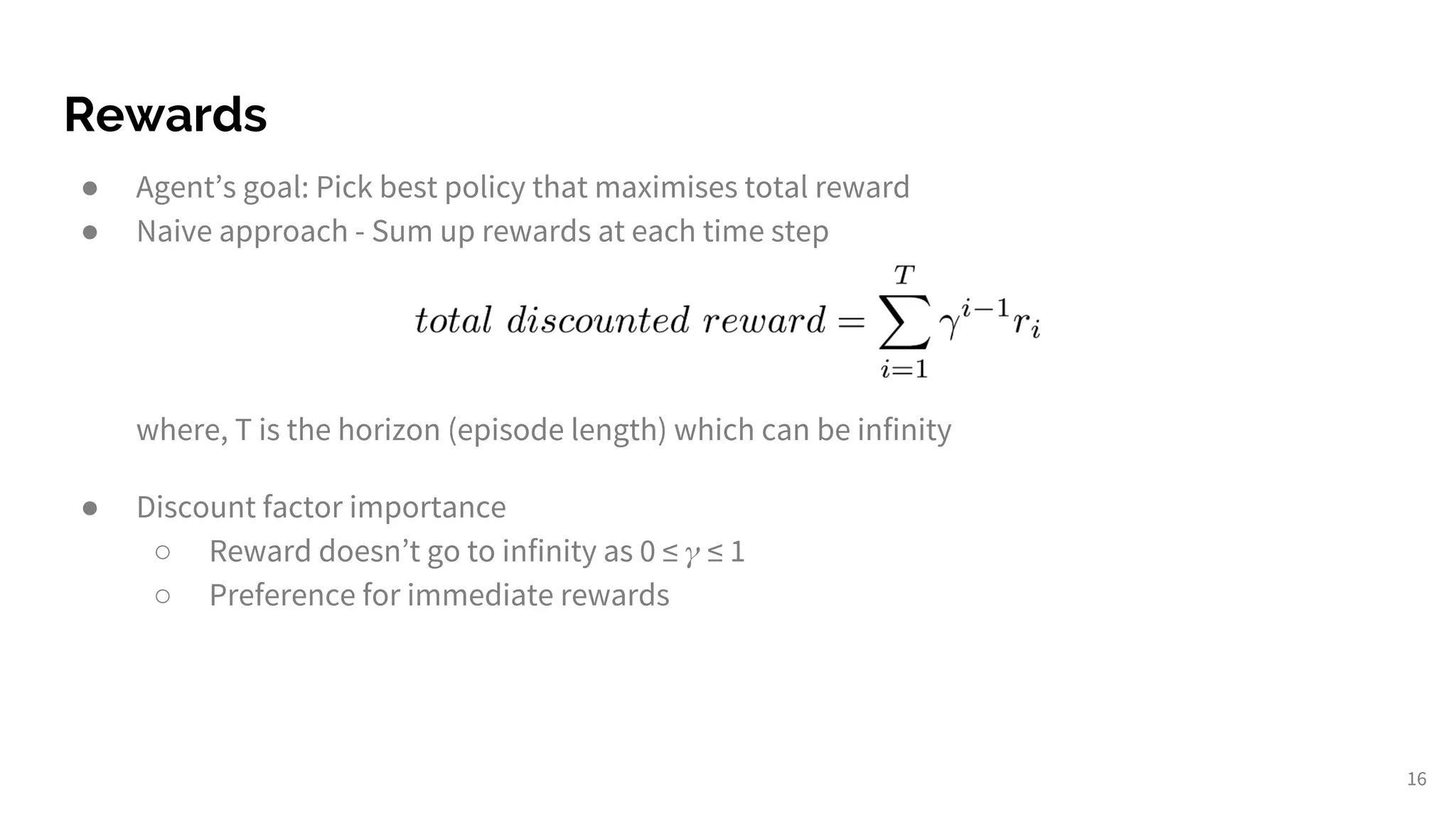 Rewards
● Agent’s goal: Pick best policy that maximises total reward
● Naive approach - Sum up rewards at each time step
where, T is the horizon (episode length) which can be infinity
● Discount factor importance
○ Reward doesn’t go to infinity as 0 ≤ ≤ 1
○ Preference for immediate rewards
16
 