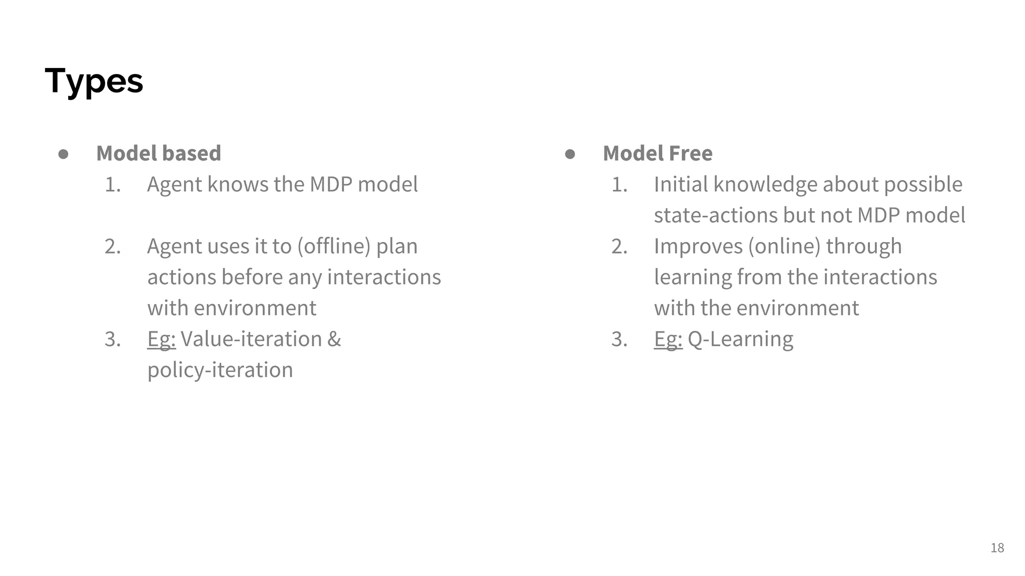 Types
18
● Model based
1. Agent knows the MDP model
2. Agent uses it to (offline) plan
actions before any interactions
with environment
3. Eg: Value-iteration &
policy-iteration
● Model Free
1. Initial knowledge about possible
state-actions but not MDP model
2. Improves (online) through
learning from the interactions
with the environment
3. Eg: Q-Learning
 