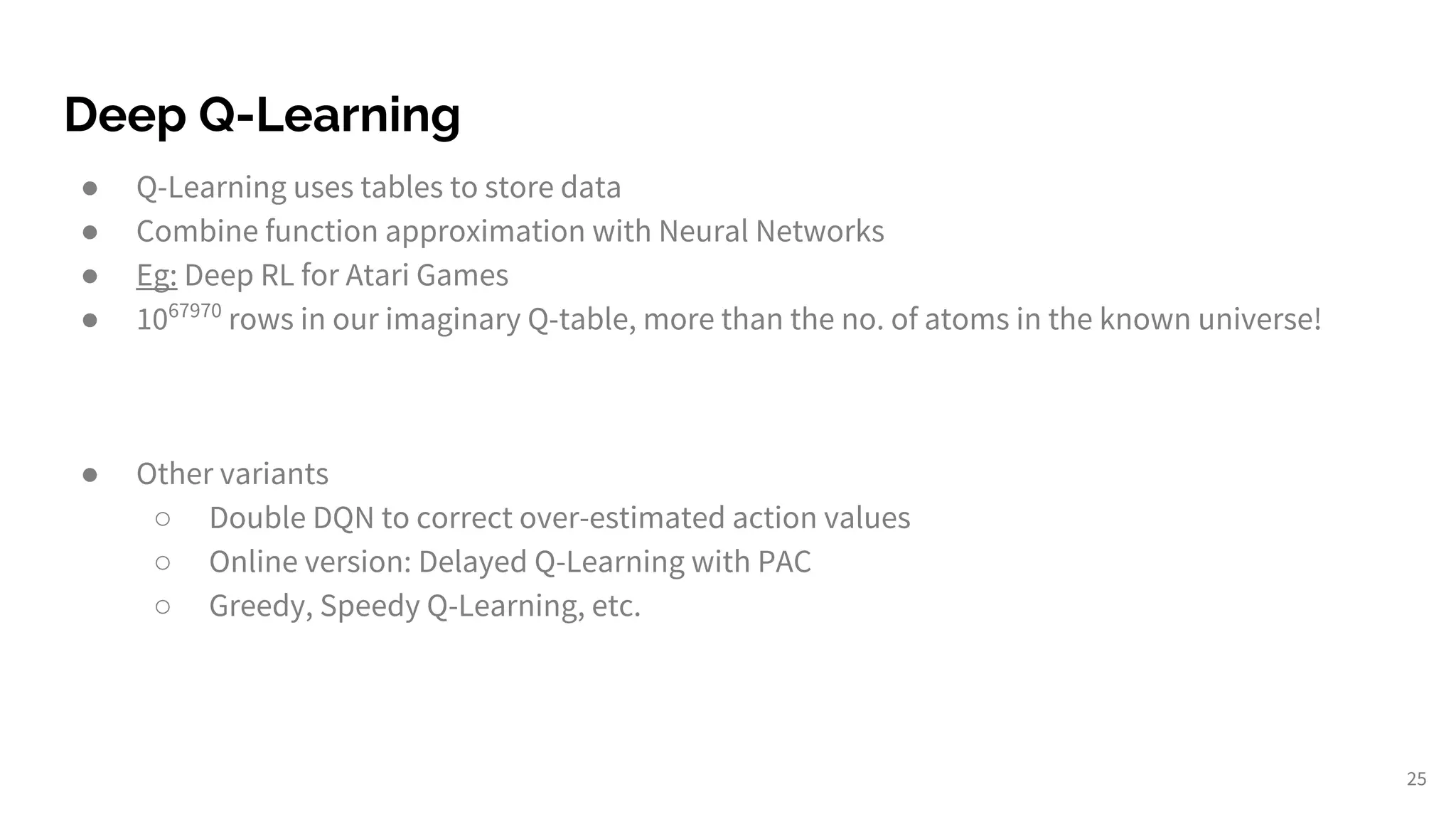Deep Q-Learning
● Q-Learning uses tables to store data
● Combine function approximation with Neural Networks
● Eg: Deep RL for Atari Games
● 1067970
rows in our imaginary Q-table, more than the no. of atoms in the known universe!
● Other variants
○ Double DQN to correct over-estimated action values
○ Online version: Delayed Q-Learning with PAC
○ Greedy, Speedy Q-Learning, etc.
25
 