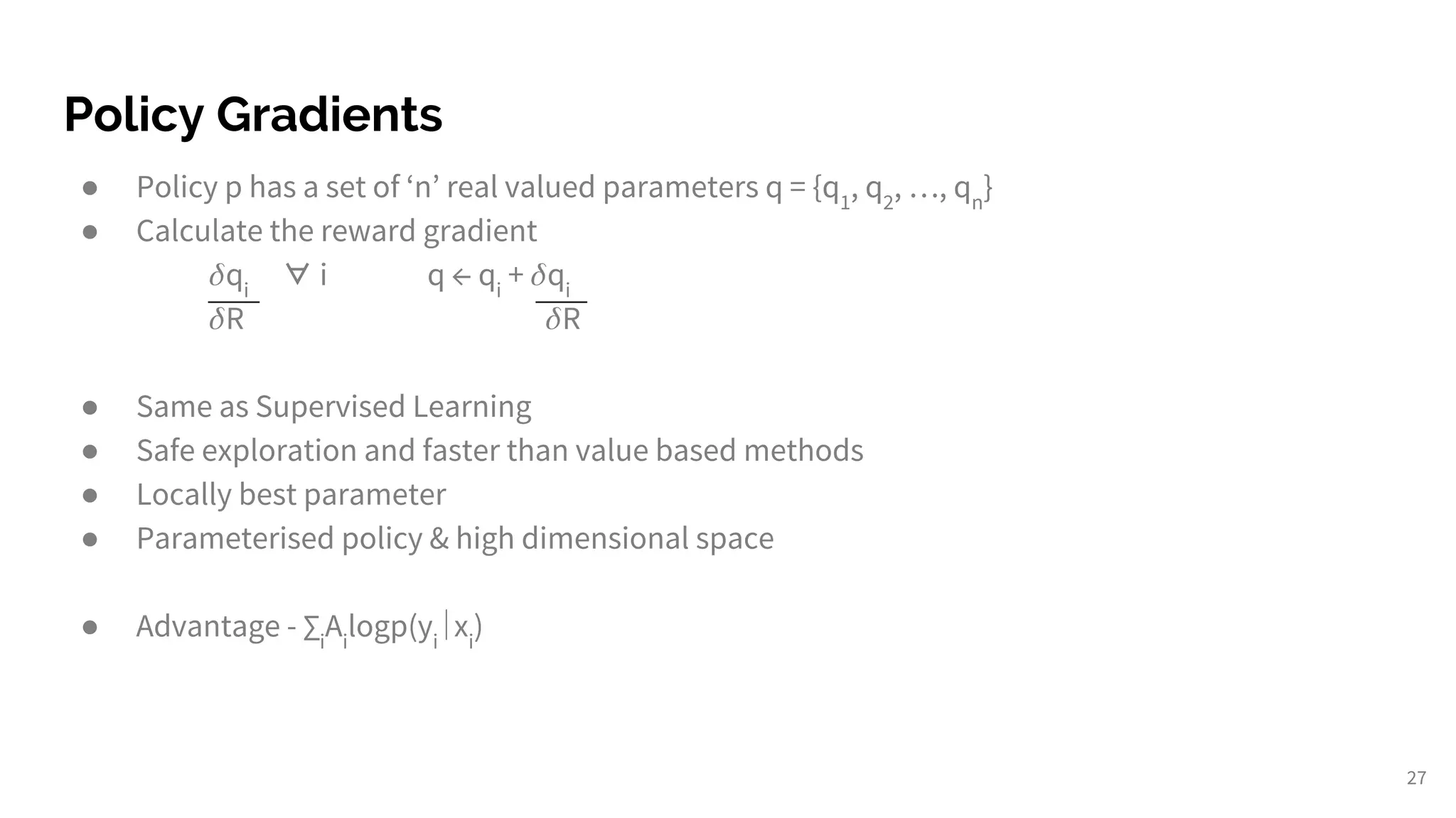 Policy Gradients
● Policy p has a set of ‘n’ real valued parameters q = {q1
, q2
, …, qn
}
● Calculate the reward gradient
qi
∀ i q ← qi
+ qi
R R
● Same as Supervised Learning
● Safe exploration and faster than value based methods
● Locally best parameter
● Parameterised policy & high dimensional space
● Advantage - ∑i
Ai
logp(yi
∣xi
)
27
 