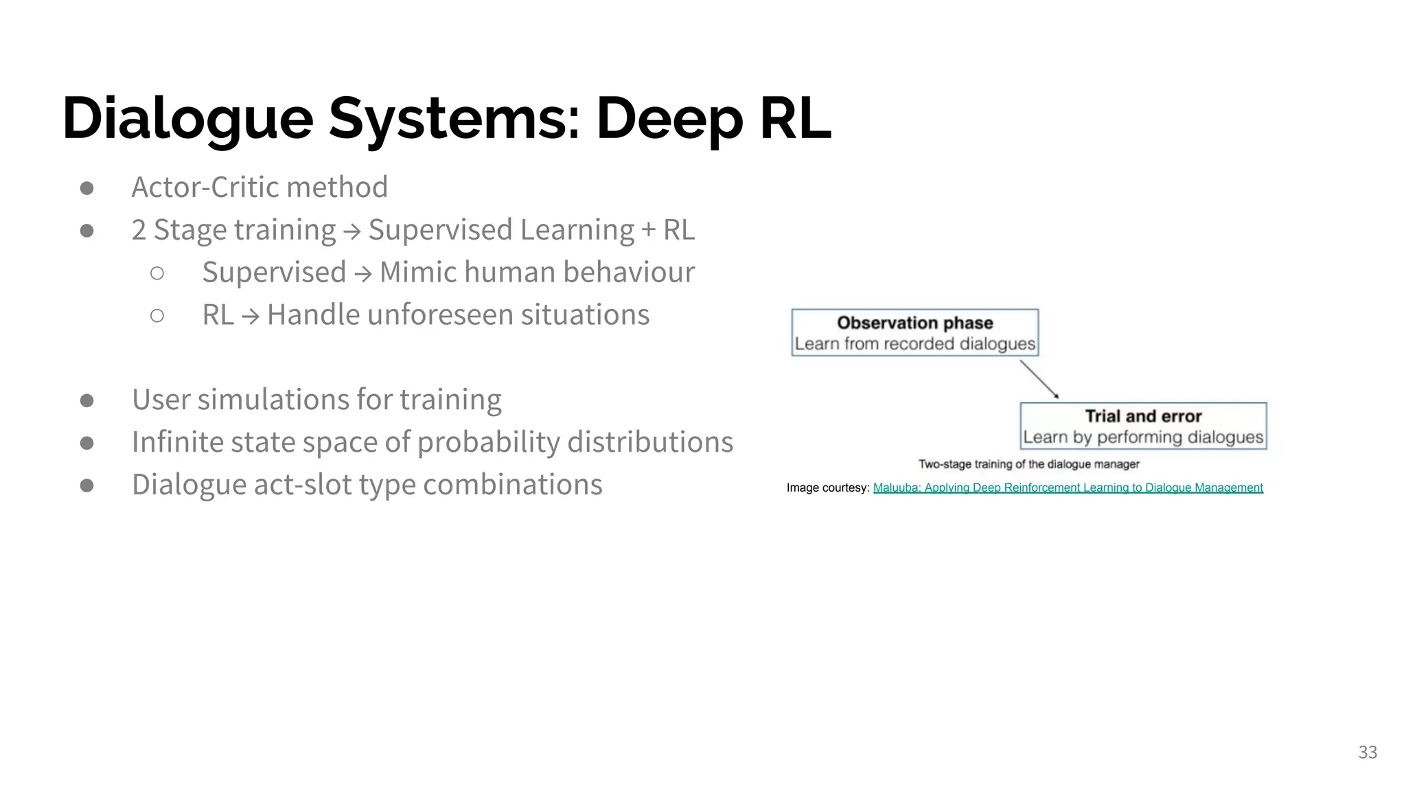 Dialogue Systems: Deep RL
33
● Actor-Critic method
● 2 Stage training → Supervised Learning + RL
○ Supervised → Mimic human behaviour
○ RL → Handle unforeseen situations
● User simulations for training
● Infinite state space of probability distributions
● Dialogue act-slot type combinations Image courtesy: Maluuba: Applying Deep Reinforcement Learning to Dialogue Management
 