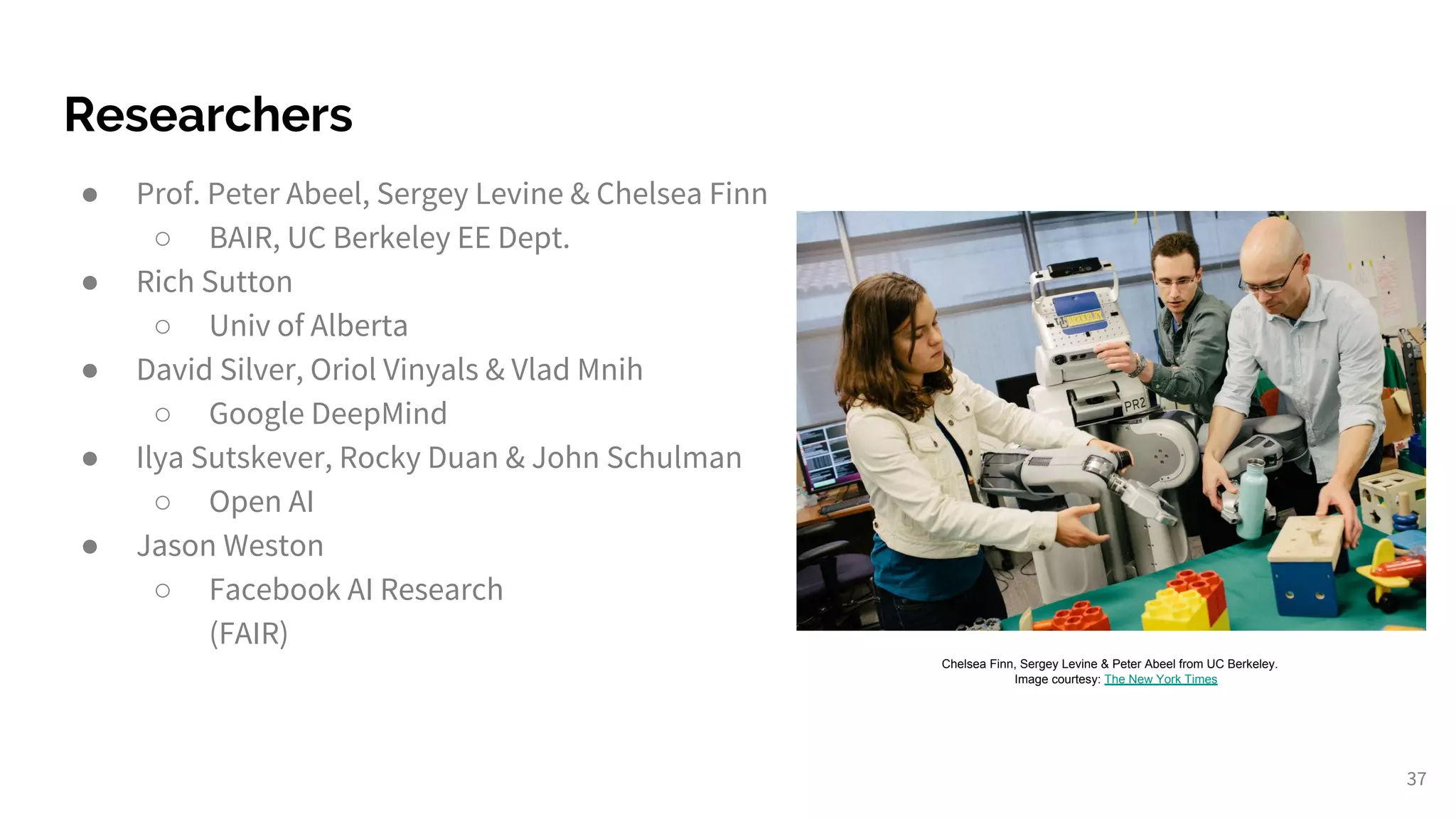 Researchers
● Prof. Peter Abeel, Sergey Levine & Chelsea Finn
○ BAIR, UC Berkeley EE Dept.
● Rich Sutton
○ Univ of Alberta
● David Silver, Oriol Vinyals & Vlad Mnih
○ Google DeepMind
● Ilya Sutskever, Rocky Duan & John Schulman
○ Open AI
● Jason Weston
○ Facebook AI Research
(FAIR)
37
Chelsea Finn, Sergey Levine & Peter Abeel from UC Berkeley.
Image courtesy: The New York Times
 