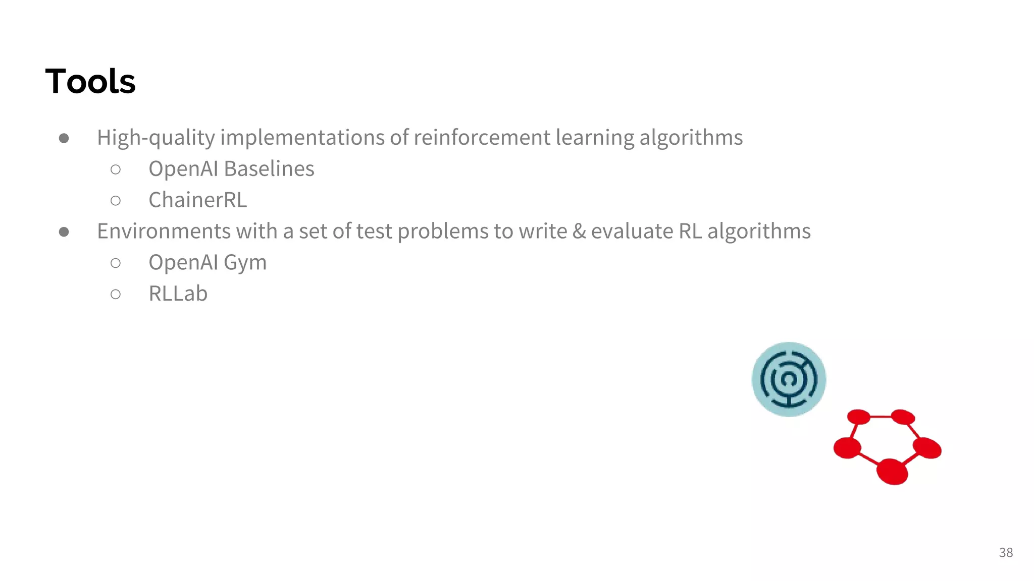 Tools
● High-quality implementations of reinforcement learning algorithms
○ OpenAI Baselines
○ ChainerRL
● Environments with a set of test problems to write & evaluate RL algorithms
○ OpenAI Gym
○ RLLab
38
 