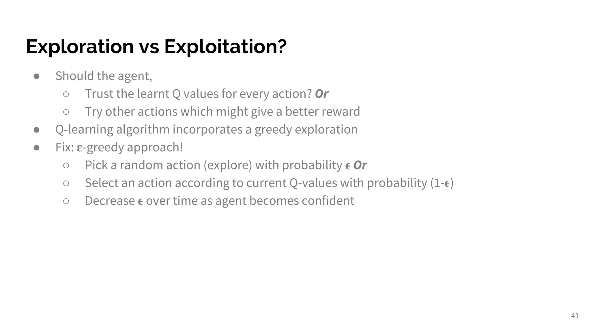Exploration vs Exploitation?
● Should the agent,
○ Trust the learnt Q values for every action? Or
○ Try other actions which might give a better reward
● Q-learning algorithm incorporates a greedy exploration
● Fix: -greedy approach!
○ Pick a random action (explore) with probability Or
○ Select an action according to current Q-values with probability (1- )
○ Decrease over time as agent becomes confident
41
 