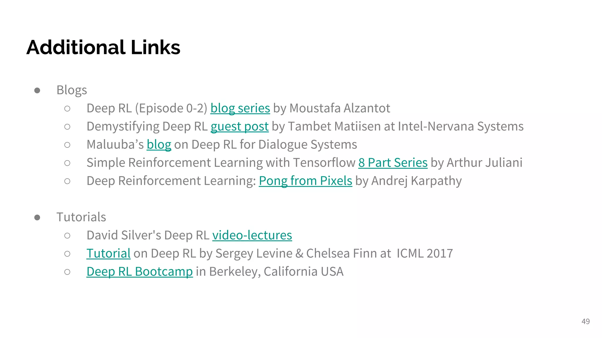 Additional Links
● Blogs
○ Deep RL (Episode 0-2) blog series by Moustafa Alzantot
○ Demystifying Deep RL guest post by Tambet Matiisen at Intel-Nervana Systems
○ Maluuba’s blog on Deep RL for Dialogue Systems
○ Simple Reinforcement Learning with Tensorflow 8 Part Series by Arthur Juliani
○ Deep Reinforcement Learning: Pong from Pixels by Andrej Karpathy
● Tutorials
○ David Silver's Deep RL video-lectures
○ Tutorial on Deep RL by Sergey Levine & Chelsea Finn at ICML 2017
○ Deep RL Bootcamp in Berkeley, California USA
49
 