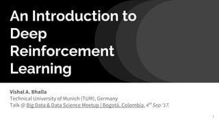 An Introduction to
Deep
Reinforcement
Learning
Vishal A. Bhalla
Technical University of Munich (TUM), Germany
Talk @ Big Data & Data Science Meetup | Bogotá, Colombia, 4th
Sep ‘17.
1
 