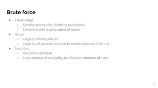 Brute force
● 2 main steps
○ Sample returns after following each policy
○ Chose one with largest expected return
● Issues
○ Large or infinite policies
○ Large no. of samples required to handle variance of returns
● Solutions
○ Give some structure
○ Allow samples of one policy to influence estimates of other
17
 