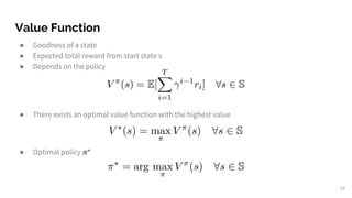 Value Function
● Goodness of a state
● Expected total reward from start state s
● Depends on the policy
● There exists an optimal value function with the highest value
● Optimal policy *
19
 