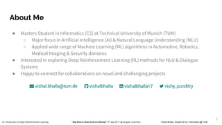 About Me
● Masters Student in Informatics (CS) at Technical University of Munich (TUM)
○ Major focus in Artificial Intelligence (AI) & Natural Language Understanding (NLU)
○ Applied wide range of Machine Learning (ML) algorithms in Automotive, Robotics,
Medical Imaging & Security domains
● Interested in exploring Deep Reinforcement Learning (RL) methods for NLU & Dialogue
Systems
● Happy to connect for collaborations on novel and challenging projects
An Introduction to Deep Reinforcement Learning “Big Data & Data Science Meetup” 4th
Sep 2017 @ Bogotá, Colombia Vishal Bhalla, Student M Sc. Informatics @ TUM
2
 