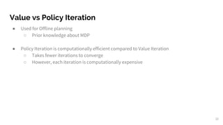 Value vs Policy Iteration
● Used for Offline planning
○ Prior knowledge about MDP
● Policy Iteration is computationally efficient compared to Value Iteration
○ Takes fewer iterations to converge
○ However, each iteration is computationally expensive
22
 