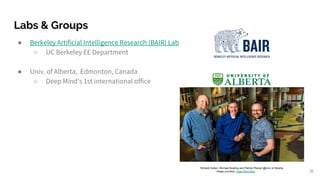 Labs & Groups
● Berkeley Artificial Intelligence Research (BAIR) Lab
○ UC Berkeley EE Department
● Univ. of Alberta, Edmonton, Canada
○ Deep Mind’s 1st international office
36
Richard Sutton, Michael Bowling and Patrick Pilarski @Univ of Alberta
Image courtesy: Deep Mind Blog
 