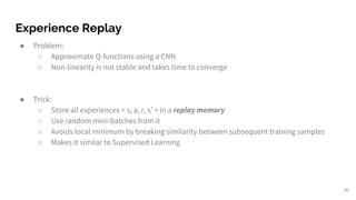 Experience Replay
● Problem:
○ Approximate Q-functions using a CNN
○ Non-linearity is not stable and takes time to converge
● Trick:
○ Store all experiences < s, a, r, s’ > in a replay memory
○ Use random mini-batches from it
○ Avoids local minimum by breaking similarity between subsequent training samples
○ Makes it similar to Supervised Learning
40
 