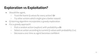 Exploration vs Exploitation?
● Should the agent,
○ Trust the learnt Q values for every action? Or
○ Try other actions which might give a better reward
● Q-learning algorithm incorporates a greedy exploration
● Fix: -greedy approach!
○ Pick a random action (explore) with probability Or
○ Select an action according to current Q-values with probability (1- )
○ Decrease over time as agent becomes confident
41
 