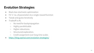 Evolution Strategies
● Black-box stochastic optimization
● Fit ‘n’ no. of parameters to a single reward function
● Tweak and guess iteratively
● Tradeoff vs RL
○ No need for backpropagation
○ Highly parallelizable
○ Higher robustness.
○ Structured exploration.
○ Credit assignment over long time scales
● https://blog.openai.com/evolution-strategies/
43
 