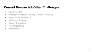 Current Research & Other Challenges
● Model-based RL
● Inverse RL & Imitation Learning - Makes use of GAN’s
● Hierarchical (of policies) RL
● Multi-agent RL (MARL)
● Memory & Attention
● Transfer Learning
● Benchmarks
45
 