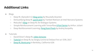 Additional Links
● Blogs
○ Deep RL (Episode 0-2) blog series by Moustafa Alzantot
○ Demystifying Deep RL guest post by Tambet Matiisen at Intel-Nervana Systems
○ Maluuba’s blog on Deep RL for Dialogue Systems
○ Simple Reinforcement Learning with Tensorflow 8 Part Series by Arthur Juliani
○ Deep Reinforcement Learning: Pong from Pixels by Andrej Karpathy
● Tutorials
○ David Silver's Deep RL video-lectures
○ Tutorial on Deep RL by Sergey Levine & Chelsea Finn at ICML 2017
○ Deep RL Bootcamp in Berkeley, California USA
49
 