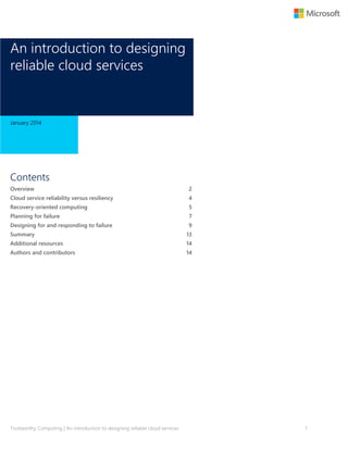 An introduction to designing
reliable cloud services

January 2014

Contents
Overview

2

Cloud service reliability versus resiliency

4

Recovery-oriented computing

5

Planning for failure

7

Designing for and responding to failure

9

Summary

13

Additional resources

14

Authors and contributors

14

Trustworthy Computing | An introduction to designing reliable cloud services

1

 