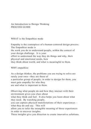 An Introduction to Design Thinking
PROCESS GUIDE
WHAT is the Empathize mode
Empathy is the centerpiece of a human-centered design process.
The Empathize mode is
the work you do to understand people, within the context of
your design challenge. It is your
effort to understand the way they do things and why, their
physical and emotional needs, how
they think about world, and what is meaningful to them.
WHY empathize
As a design thinker, the problems you are trying to solve are
rarely your own—they are those of
a particular group of people; in order to design for them, you
must gain empathy for who they
are and what is important to them.
Observing what people do and how they interact with their
environment gives you clues about
what they think and feel. It also helps you learn about what
they need. By watching people,
you can capture physical manifestations of their experiences –
what they do and say. This will
allow you to infer the intangible meaning of those experiences
in order to uncover insights.
These insights give you direction to create innovative solutions.
 