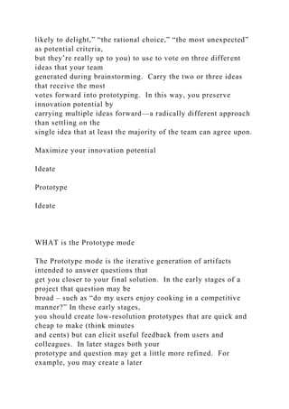 likely to delight,” “the rational choice,” “the most unexpected”
as potential criteria,
but they’re really up to you) to use to vote on three different
ideas that your team
generated during brainstorming. Carry the two or three ideas
that receive the most
votes forward into prototyping. In this way, you preserve
innovation potential by
carrying multiple ideas forward—a radically different approach
than settling on the
single idea that at least the majority of the team can agree upon.
Maximize your innovation potential
Ideate
Prototype
Ideate
WHAT is the Prototype mode
The Prototype mode is the iterative generation of artifacts
intended to answer questions that
get you closer to your final solution. In the early stages of a
project that question may be
broad – such as “do my users enjoy cooking in a competitive
manner?” In these early stages,
you should create low-resolution prototypes that are quick and
cheap to make (think minutes
and cents) but can elicit useful feedback from users and
colleagues. In later stages both your
prototype and question may get a little more refined. For
example, you may create a later
 