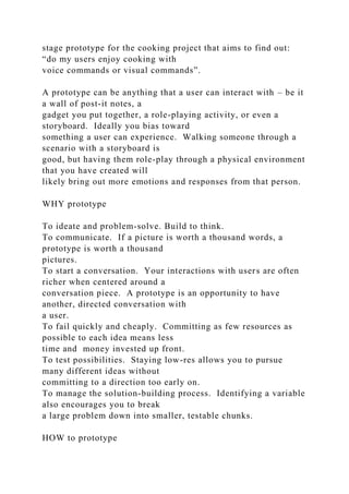 stage prototype for the cooking project that aims to find out:
“do my users enjoy cooking with
voice commands or visual commands”.
A prototype can be anything that a user can interact with – be it
a wall of post-it notes, a
gadget you put together, a role-playing activity, or even a
storyboard. Ideally you bias toward
something a user can experience. Walking someone through a
scenario with a storyboard is
good, but having them role-play through a physical environment
that you have created will
likely bring out more emotions and responses from that person.
WHY prototype
To ideate and problem-solve. Build to think.
To communicate. If a picture is worth a thousand words, a
prototype is worth a thousand
pictures.
To start a conversation. Your interactions with users are often
richer when centered around a
conversation piece. A prototype is an opportunity to have
another, directed conversation with
a user.
To fail quickly and cheaply. Committing as few resources as
possible to each idea means less
time and money invested up front.
To test possibilities. Staying low-res allows you to pursue
many different ideas without
committing to a direction too early on.
To manage the solution-building process. Identifying a variable
also encourages you to break
a large problem down into smaller, testable chunks.
HOW to prototype
 