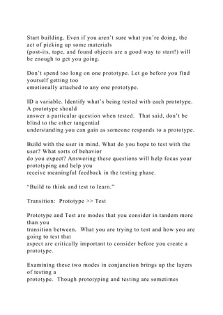 Start building. Even if you aren’t sure what you’re doing, the
act of picking up some materials
(post-its, tape, and found objects are a good way to start!) will
be enough to get you going.
Don’t spend too long on one prototype. Let go before you find
yourself getting too
emotionally attached to any one prototype.
ID a variable. Identify what’s being tested with each prototype.
A prototype should
answer a particular question when tested. That said, don’t be
blind to the other tangential
understanding you can gain as someone responds to a prototype.
Build with the user in mind. What do you hope to test with the
user? What sorts of behavior
do you expect? Answering these questions will help focus your
prototyping and help you
receive meaningful feedback in the testing phase.
“Build to think and test to learn.”
Transition: Prototype >> Test
Prototype and Test are modes that you consider in tandem more
than you
transition between. What you are trying to test and how you are
going to test that
aspect are critically important to consider before you create a
prototype.
Examining these two modes in conjunction brings up the layers
of testing a
prototype. Though prototyping and testing are sometimes
 