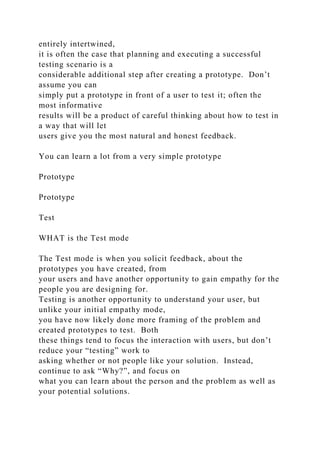 entirely intertwined,
it is often the case that planning and executing a successful
testing scenario is a
considerable additional step after creating a prototype. Don’t
assume you can
simply put a prototype in front of a user to test it; often the
most informative
results will be a product of careful thinking about how to test in
a way that will let
users give you the most natural and honest feedback.
You can learn a lot from a very simple prototype
Prototype
Prototype
Test
WHAT is the Test mode
The Test mode is when you solicit feedback, about the
prototypes you have created, from
your users and have another opportunity to gain empathy for the
people you are designing for.
Testing is another opportunity to understand your user, but
unlike your initial empathy mode,
you have now likely done more framing of the problem and
created prototypes to test. Both
these things tend to focus the interaction with users, but don’t
reduce your “testing” work to
asking whether or not people like your solution. Instead,
continue to ask “Why?”, and focus on
what you can learn about the person and the problem as well as
your potential solutions.
 