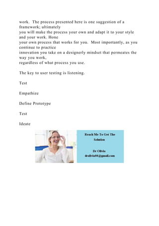 work. The process presented here is one suggestion of a
framework; ultimately
you will make the process your own and adapt it to your style
and your work. Hone
your own process that works for you. Most importantly, as you
continue to practice
innovation you take on a designerly mindset that permeates the
way you work,
regardless of what process you use.
The key to user testing is listening.
Test
Empathize
Define Prototype
Test
Ideate
 