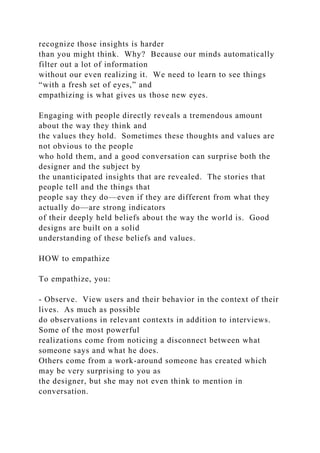 recognize those insights is harder
than you might think. Why? Because our minds automatically
filter out a lot of information
without our even realizing it. We need to learn to see things
“with a fresh set of eyes,” and
empathizing is what gives us those new eyes.
Engaging with people directly reveals a tremendous amount
about the way they think and
the values they hold. Sometimes these thoughts and values are
not obvious to the people
who hold them, and a good conversation can surprise both the
designer and the subject by
the unanticipated insights that are revealed. The stories that
people tell and the things that
people say they do—even if they are different from what they
actually do—are strong indicators
of their deeply held beliefs about the way the world is. Good
designs are built on a solid
understanding of these beliefs and values.
HOW to empathize
To empathize, you:
- Observe. View users and their behavior in the context of their
lives. As much as possible
do observations in relevant contexts in addition to interviews.
Some of the most powerful
realizations come from noticing a disconnect between what
someone says and what he does.
Others come from a work-around someone has created which
may be very surprising to you as
the designer, but she may not even think to mention in
conversation.
 