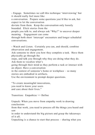 - Engage. Sometimes we call this technique ‘interviewing’ but
it should really feel more like
a conversation. Prepare some questions you’d like to ask, but
expect to let the conversation
deviate from them. Keep the conversation only loosely
bounded. Elicit stories from the
people you talk to, and always ask “Why?” to uncover deeper
meaning. Engagement can come
through both short ‘intercept’ encounters and longer scheduled
conversations.
- Watch and Listen. Certainly you can, and should, combine
observation and engagement.
Ask someone to show you how they complete a task. Have them
physically go through the
steps, and talk you through why they are doing what they do.
Ask them to vocalize what’s
going through their mind as they perform a task or interact with
an object. Have a conversation
in the context of someone’s home or workplace – so many
stories are embodied in artifacts.
Use the environment to prompt deeper questions.
“To create meaningful innovations,
you need to know your users
and care about their lives.”
Transition: Empathize >> Define
Unpack: When you move from empathy work to drawing
conclusions
from that work, you need to process all the things you heard and
saw
in order to understand the big picture and grasp the takeaways
of it all.
Unpacking is a chance to start that process – sharing what you
 