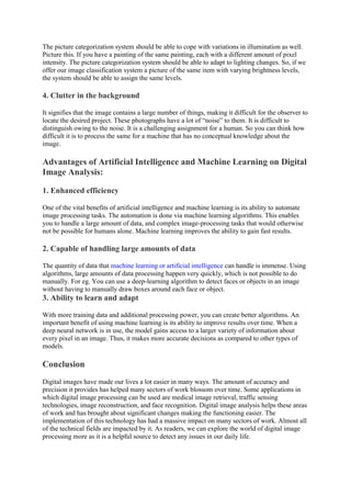 The picture categorization system should be able to cope with variations in illumination as well.
Picture this. If you have a painting of the same painting, each with a different amount of pixel
intensity. The picture categorization system should be able to adapt to lighting changes. So, if we
offer our image classification system a picture of the same item with varying brightness levels,
the system should be able to assign the same levels.
4. Clutter in the background
It signifies that the image contains a large number of things, making it difficult for the observer to
locate the desired project. These photographs have a lot of “noise” to them. It is difficult to
distinguish owing to the noise. It is a challenging assignment for a human. So you can think how
difficult it is to process the same for a machine that has no conceptual knowledge about the
image.
Advantages of Artificial Intelligence and Machine Learning on Digital
Image Analysis:
1. Enhanced efficiency
One of the vital benefits of artificial intelligence and machine learning is its ability to automate
image processing tasks. The automation is done via machine learning algorithms. This enables
you to handle a large amount of data, and complex image-processing tasks that would otherwise
not be possible for humans alone. Machine learning improves the ability to gain fast results.
2. Capable of handling large amounts of data
The quantity of data that machine learning or artificial intelligence can handle is immense. Using
algorithms, large amounts of data processing happen very quickly, which is not possible to do
manually. For eg. You can use a deep-learning algorithm to detect faces or objects in an image
without having to manually draw boxes around each face or object.
3. Ability to learn and adapt
With more training data and additional processing power, you can create better algorithms. An
important benefit of using machine learning is its ability to improve results over time. When a
deep neural network is in use, the model gains access to a larger variety of information about
every pixel in an image. Thus, it makes more accurate decisions as compared to other types of
models.
Conclusion
Digital images have made our lives a lot easier in many ways. The amount of accuracy and
precision it provides has helped many sectors of work blossom over time. Some applications in
which digital image processing can be used are medical image retrieval, traffic sensing
technologies, image reconstruction, and face recognition. Digital image analysis helps these areas
of work and has brought about significant changes making the functioning easier. The
implementation of this technology has had a massive impact on many sectors of work. Almost all
of the technical fields are impacted by it. As readers, we can explore the world of digital image
processing more as it is a helpful source to detect any issues in our daily life.
 