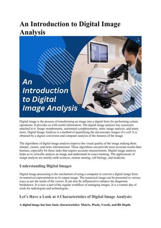 An Introduction to Digital Image
Analysis
Digital image is the process of transforming an image into a digital form for performing certain
operations. It provides us with useful information. The digital image analysis has synonyms
attached to it. Image morphometry, automated cytophotometry, static image analysis, and many
more. Digital Image Analysis is a method of quantifying the microscopic images of a cell. It is
obtained by a digital conversion and computer analysis of the features of the image.
The algorithms of digital image analysis improve the visual quality of the image making them
sharper, clearer, and more informational. These algorithms can provide more accurate results than
humans, especially for those tasks that require accurate measurements. Digital image analysis
helps us to critically analyze an image and understand its exact meaning. The applications of
image analysis are mainly earth sciences, remote sensing, cell biology, and medicine.
Understanding Digital Images
Digital image processing is the mechanism of using a computer to convert a digital image from
its numerical representation to its output image. The numerical image can be presented in various
ways as per the needs of the viewer. It can also be influenced to enhance the diagnostic
breakdown. It is now a part of the regular workflow of managing images. It is a routine day of
work for radiologists and technologists.
Let’s Have a Look at 4 Characteristics of Digital Image Analysis:
A digital image has four basic characteristics: Matrix, Pixels, Voxels, and Bit Depth.
 