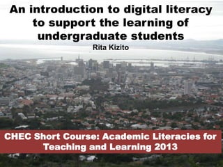 An introduction to digital literacy
to support the learning of
undergraduate students
Rita Kizito
CHEC Short Course: Academic Literacies for
Teaching and Learning 2013
 
