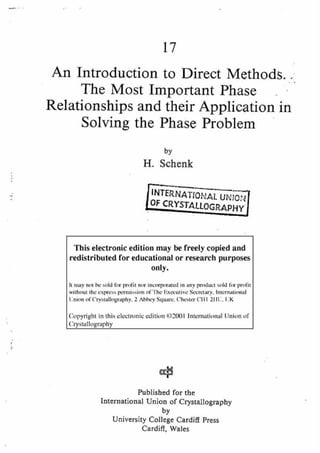 17
An Introduction to Direct Methods.
The Most Important Phase
Relationships and their Application in
Solving the Phase Problem
by
H. Schenk
TIO, AL UN,OI ]
This electronic edition may be freely copied and
redistributed for educational or research purposes
only.
It may not be sold for profit nor incorporated in any product sold for profit
without the express pernfission of The F,xecutive Secretary, International
Union of Crystallography, 2 Abbey Square, Chester CIII 211U, UK
Copyright in this electronic edition (i)2001 International l.Jnion of
Crystallography
Published for the
International Union of Crystallography
by
University College Cardiff Press
Cardiff, Wales
 