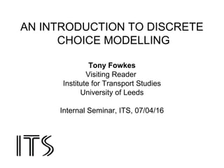 AN INTRODUCTION TO DISCRETE
CHOICE MODELLING
Tony Fowkes
Visiting Reader
Institute for Transport Studies
University of Leeds
Internal Seminar, ITS, 07/04/16
 