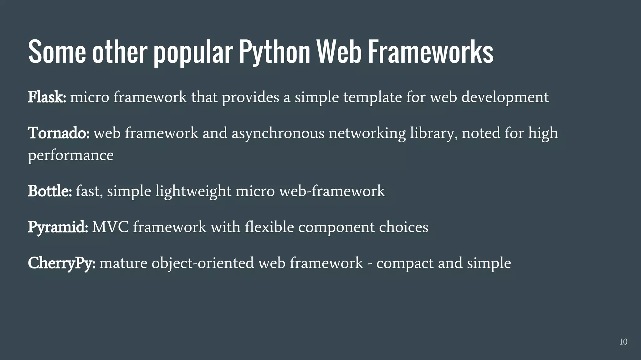 Some other popular Python Web Frameworks
10
Flask: micro framework that provides a simple template for web development
Tornado: web framework and asynchronous networking library, noted for high
performance
Bottle: fast, simple lightweight micro web-framework
Pyramid: MVC framework with flexible component choices
CherryPy: mature object-oriented web framework - compact and simple
 
