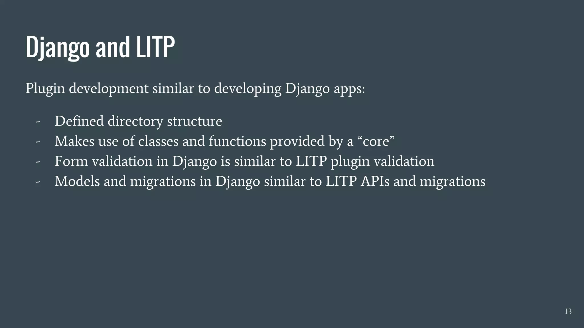 Django and LITP
Plugin development similar to developing Django apps:
- Defined directory structure
- Makes use of classes and functions provided by a “core”
- Form validation in Django is similar to LITP plugin validation
- Models and migrations in Django similar to LITP APIs and migrations
13
 