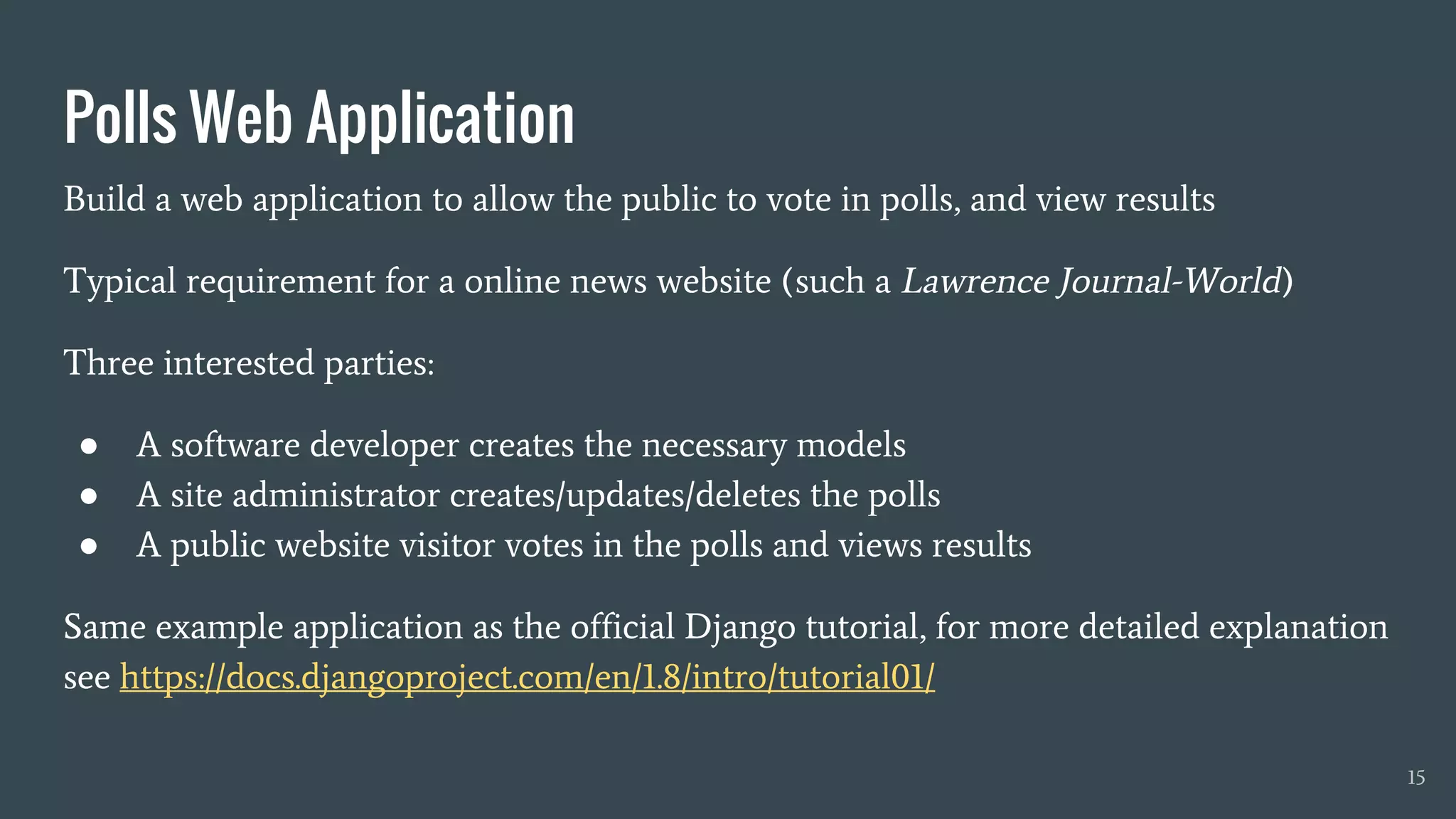 Build a web application to allow the public to vote in polls, and view results
Typical requirement for a online news website (such a Lawrence Journal-World)
Three interested parties:
● A software developer creates the necessary models
● A site administrator creates/updates/deletes the polls
● A public website visitor votes in the polls and views results
Same example application as the official Django tutorial, for more detailed explanation
see https://docs.djangoproject.com/en/1.8/intro/tutorial01/
Polls Web Application
15
 