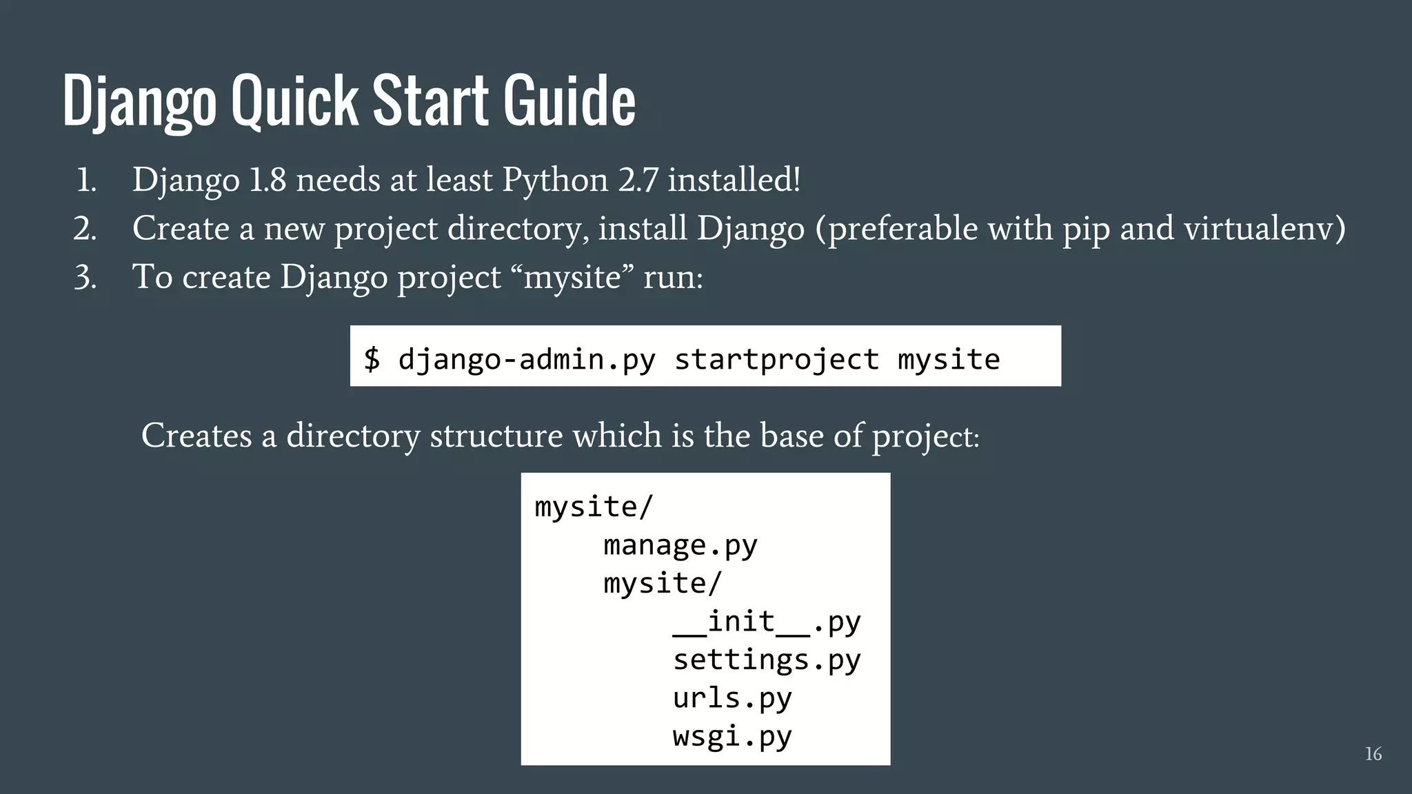 1. Django 1.8 needs at least Python 2.7 installed!
2. Create a new project directory, install Django (preferable with pip and virtualenv)
3. To create Django project “mysite” run:
Creates a directory structure which is the base of project:
16
mysite/
manage.py
mysite/
__init__.py
settings.py
urls.py
wsgi.py
$ django-admin.py startproject mysite
Django Quick Start Guide
 