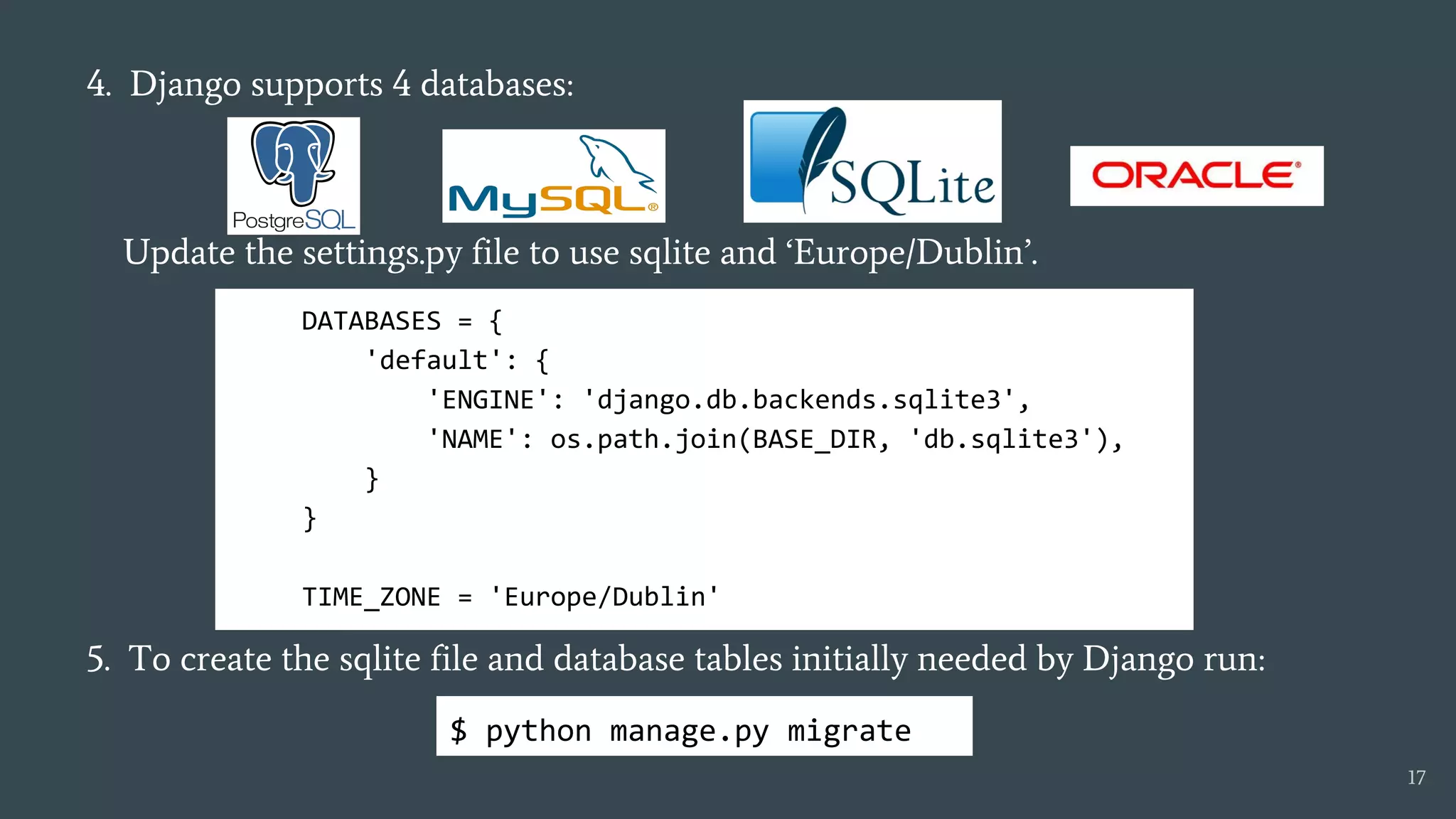 4. Django supports 4 databases:
Update the settings.py file to use sqlite and ‘Europe/Dublin’.
5. To create the sqlite file and database tables initially needed by Django run:
DATABASES = {
'default': {
'ENGINE': 'django.db.backends.sqlite3',
'NAME': os.path.join(BASE_DIR, 'db.sqlite3'),
}
}
TIME_ZONE = 'Europe/Dublin'
17
$ python manage.py migrate
 