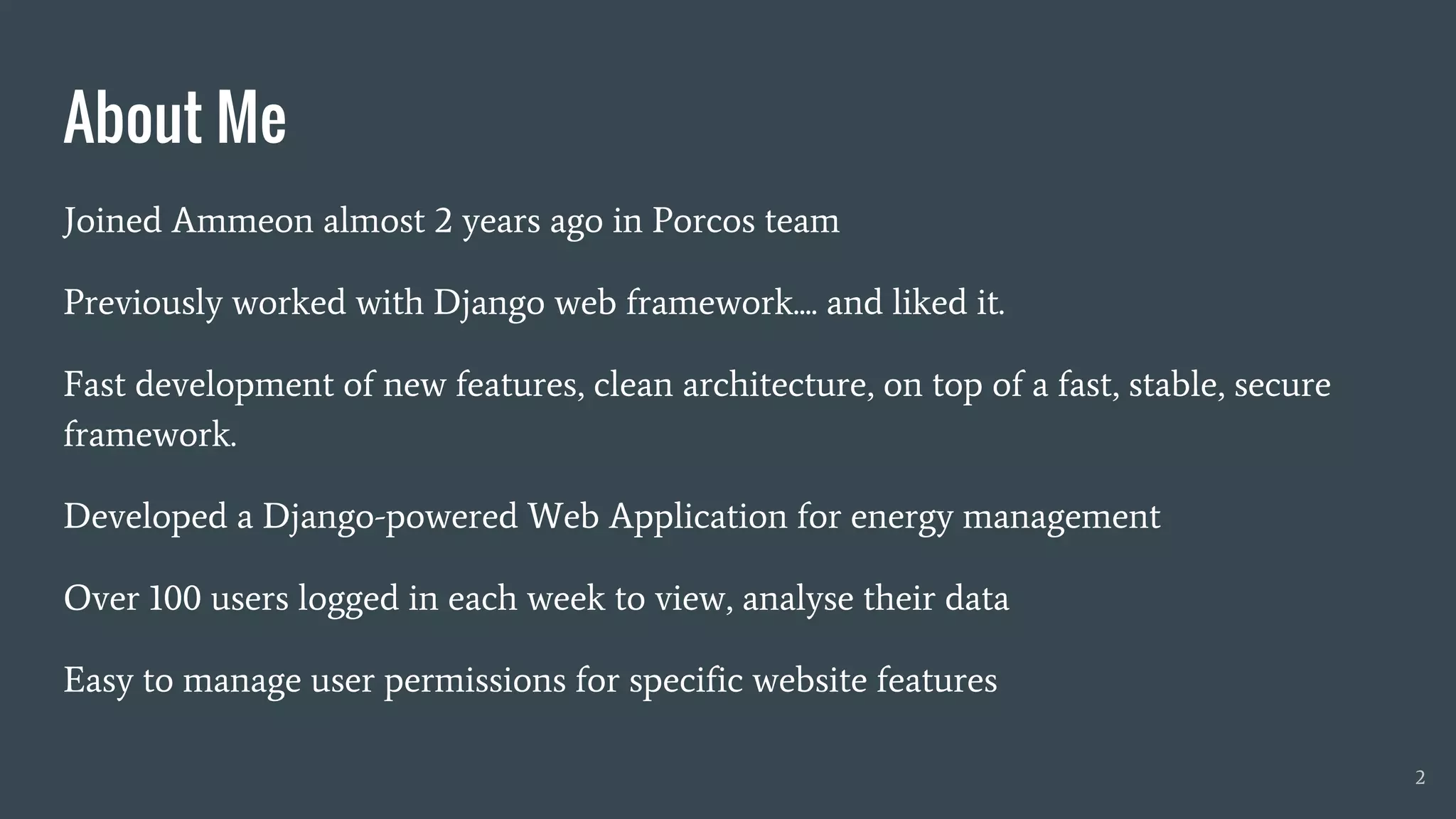 Joined Ammeon almost 2 years ago in Porcos team
Previously worked with Django web framework.... and liked it.
Fast development of new features, clean architecture, on top of a fast, stable, secure
framework.
Developed a Django-powered Web Application for energy management
Over 100 users logged in each week to view, analyse their data
Easy to manage user permissions for specific website features
About Me
2
 