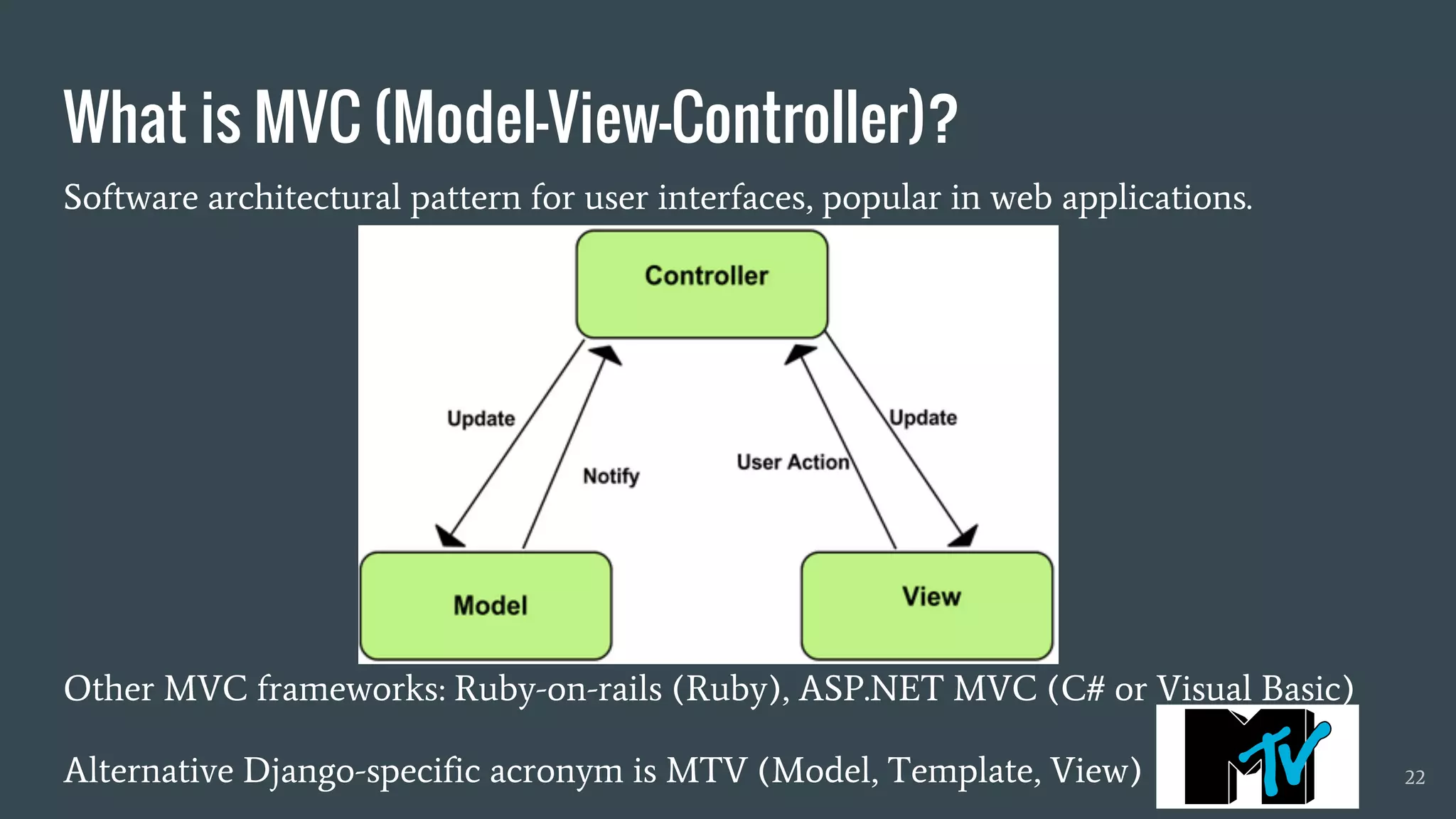 What is MVC (Model-View-Controller)?
Software architectural pattern for user interfaces, popular in web applications.
Other MVC frameworks: Ruby-on-rails (Ruby), ASP.NET MVC (C# or Visual Basic)
Alternative Django-specific acronym is MTV (Model, Template, View) 22
 